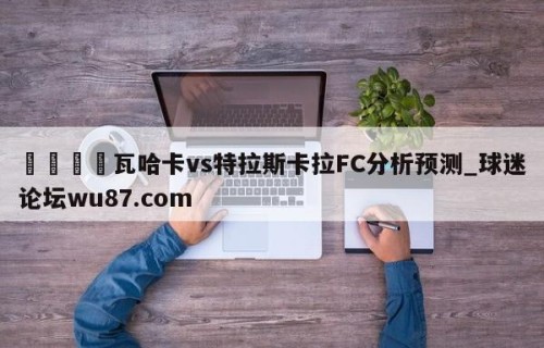 🍢瓦哈卡vs特拉斯卡拉FC分析预测_球迷论坛wu87.com