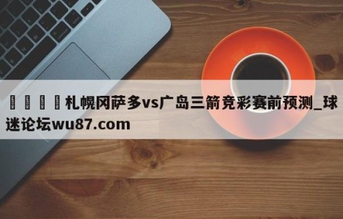 🍢札幌冈萨多vs广岛三箭竞彩赛前预测_球迷论坛wu87.com