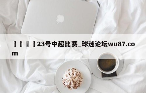 🍢23号中超比赛_球迷论坛wu87.com