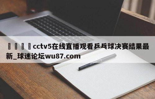 🍢cctv5在线直播观看乒乓球决赛结果最新_球迷论坛wu87.com