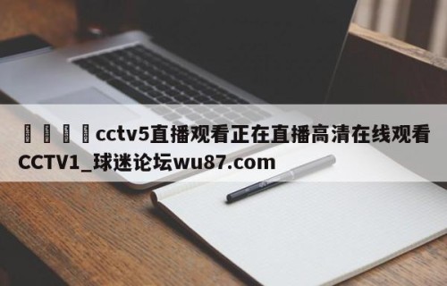 🍢cctv5直播观看正在直播高清在线观看CCTV1_球迷论坛wu87.com