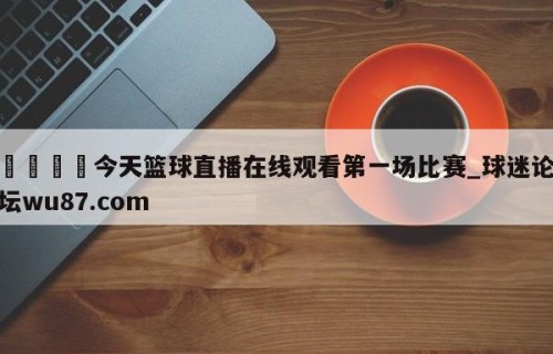 🍢今天篮球直播在线观看第一场比赛_球迷论坛wu87.com