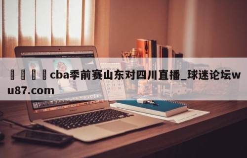 🍢cba季前赛山东对四川直播_球迷论坛wu87.com