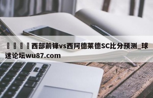 🍢西部前锋vs西阿德莱德SC比分预测_球迷论坛wu87.com
