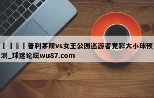 🍢普利茅斯vs女王公园巡游者竞彩大小球预测_球迷论坛wu87.com