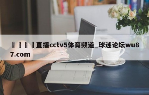 🍢直播cctv5体育频道_球迷论坛wu87.com