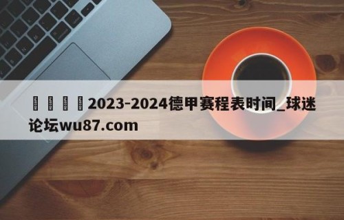 🍢2023-2024德甲赛程表时间_球迷论坛wu87.com