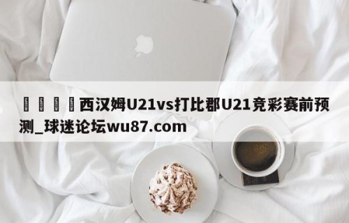 🍢西汉姆U21vs打比郡U21竞彩赛前预测_球迷论坛wu87.com