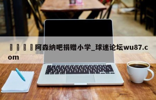🍢阿森纳吧捐赠小学_球迷论坛wu87.com