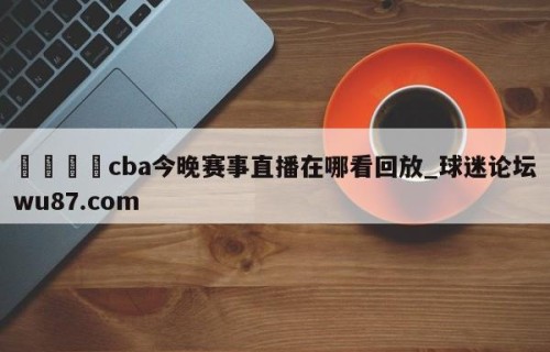 🍢cba今晚赛事直播在哪看回放_球迷论坛wu87.com