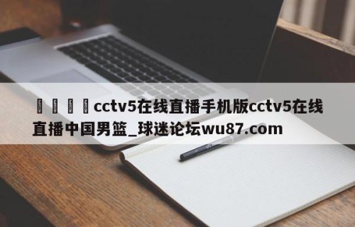 🍢cctv5在线直播手机版cctv5在线直播中国男篮_球迷论坛wu87.com