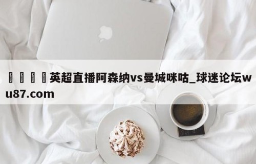 🍢英超直播阿森纳vs曼城咪咕_球迷论坛wu87.com