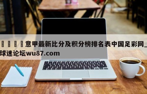 🍢意甲最新比分及积分榜排名表中国足彩网_球迷论坛wu87.com