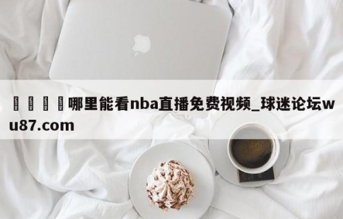 🍢哪里能看nba直播免费视频_球迷论坛wu87.com