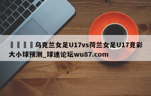 🍢乌克兰女足U17vs荷兰女足U17竞彩大小球预测_球迷论坛wu87.com