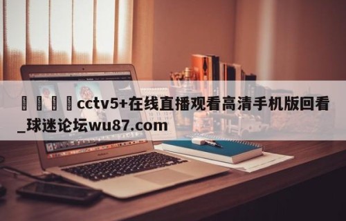 🍢cctv5+在线直播观看高清手机版回看_球迷论坛wu87.com
