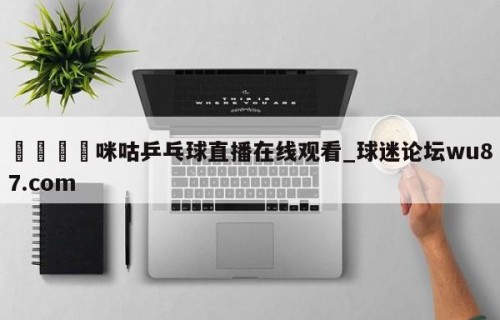 🍢咪咕乒乓球直播在线观看_球迷论坛wu87.com