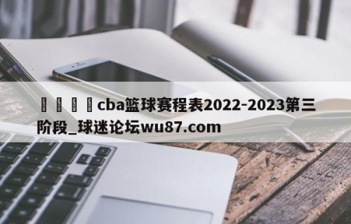 🍢cba篮球赛程表2022-2023第三阶段_球迷论坛wu87.com