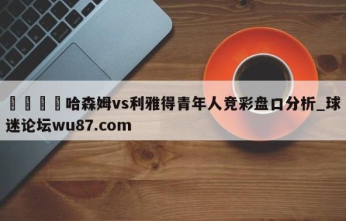 🍢哈森姆vs利雅得青年人竞彩盘口分析_球迷论坛wu87.com