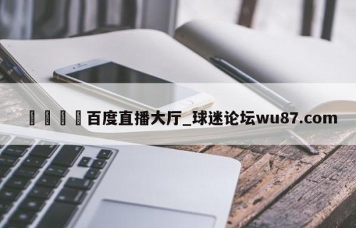 🍢百度直播大厅_球迷论坛wu87.com