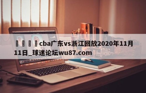 🍢cba广东vs浙江回放2020年11月11日_球迷论坛wu87.com