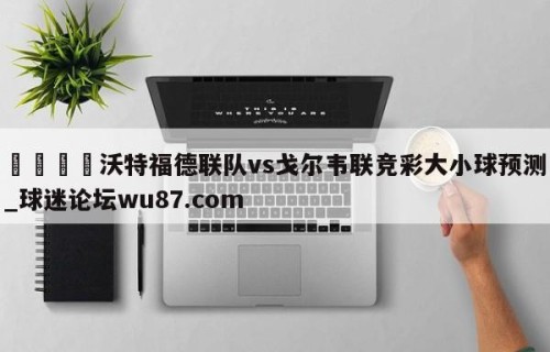 🍢沃特福德联队vs戈尔韦联竞彩大小球预测_球迷论坛wu87.com