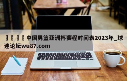 🍢中国男篮亚洲杯赛程时间表2023年_球迷论坛wu87.com