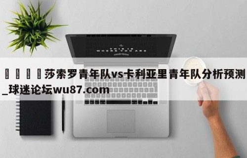 🍢莎索罗青年队vs卡利亚里青年队分析预测_球迷论坛wu87.com