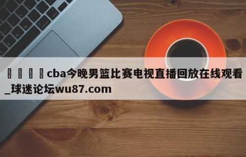 🍢cba今晚男篮比赛电视直播回放在线观看_球迷论坛wu87.com