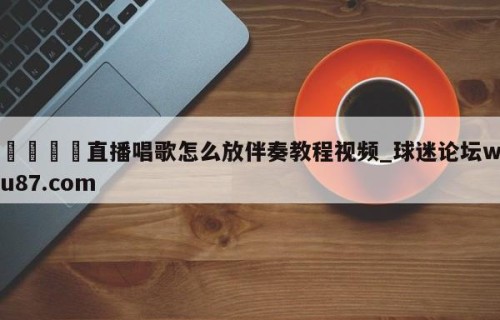 🍢直播唱歌怎么放伴奏教程视频_球迷论坛wu87.com