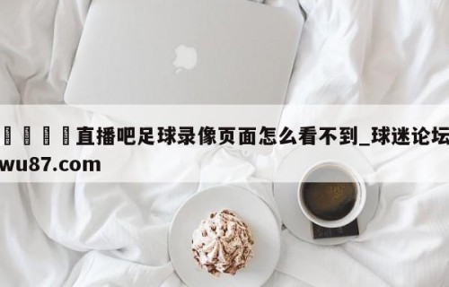 🍢直播吧足球录像页面怎么看不到_球迷论坛wu87.com