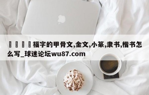 🍢福字的甲骨文,金文,小篆,隶书,楷书怎么写_球迷论坛wu87.com