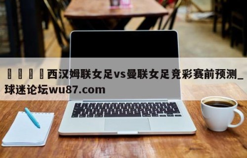 🍢西汉姆联女足vs曼联女足竞彩赛前预测_球迷论坛wu87.com