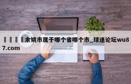 🍢余姚市属于哪个省哪个市_球迷论坛wu87.com