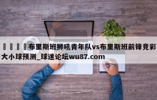 🍢布里斯班狮吼青年队vs布里斯班前锋竞彩大小球预测_球迷论坛wu87.com