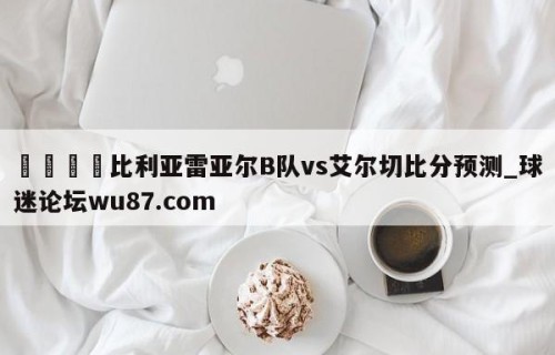 🍢比利亚雷亚尔B队vs艾尔切比分预测_球迷论坛wu87.com