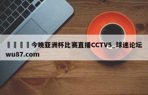 🍢今晚亚洲杯比赛直播CCTV5_球迷论坛wu87.com