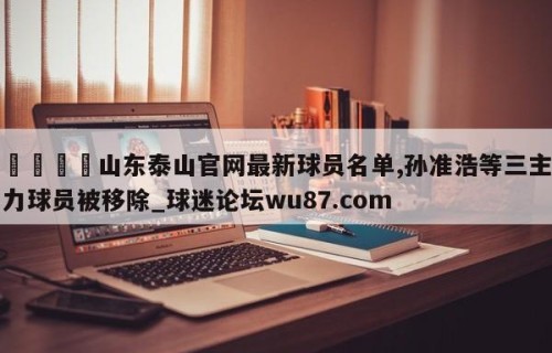 🍢山东泰山官网最新球员名单,孙准浩等三主力球员被移除_球迷论坛wu87.com