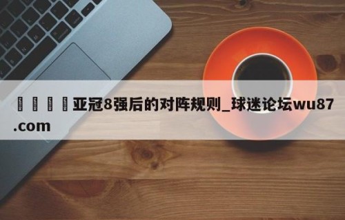 🍢亚冠8强后的对阵规则_球迷论坛wu87.com