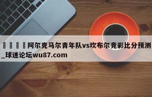 🍢阿尔克马尔青年队vs坎布尔竞彩比分预测_球迷论坛wu87.com