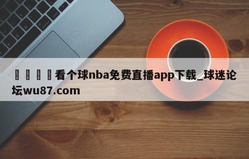 🍢看个球nba免费直播app下载_球迷论坛wu87.com