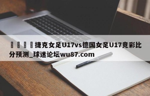 🍢捷克女足U17vs德国女足U17竞彩比分预测_球迷论坛wu87.com