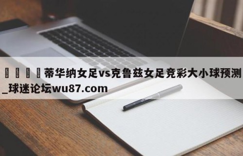 🍢蒂华纳女足vs克鲁兹女足竞彩大小球预测_球迷论坛wu87.com