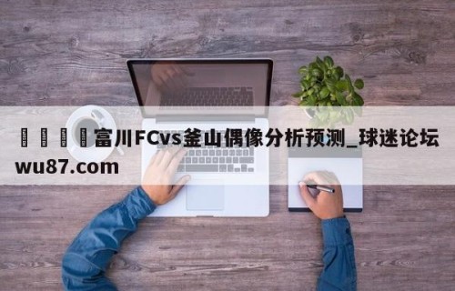 🍢富川FCvs釜山偶像分析预测_球迷论坛wu87.com