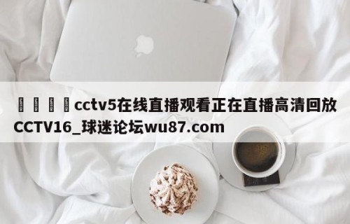 🍢cctv5在线直播观看正在直播高清回放CCTV16_球迷论坛wu87.com
