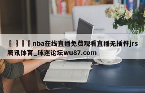 🍢nba在线直播免费观看直播无插件jrs腾讯体育_球迷论坛wu87.com