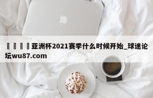 🍢亚洲杯2021赛季什么时候开始_球迷论坛wu87.com