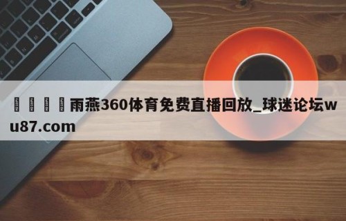 🍢雨燕360体育免费直播回放_球迷论坛wu87.com