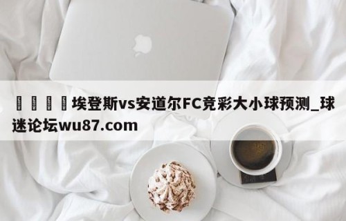 🍢埃登斯vs安道尔FC竞彩大小球预测_球迷论坛wu87.com