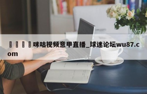🍢咪咕视频意甲直播_球迷论坛wu87.com
